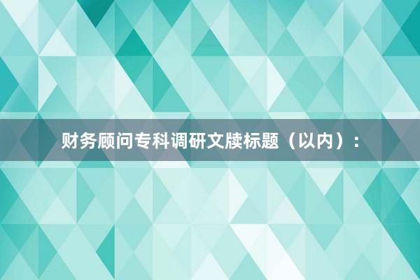 财务顾问专科调研文牍标题（以内）：